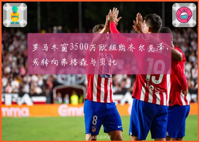 罗马冬窗3500万欧租购齐尔克泽，或转向弗格森与贝托