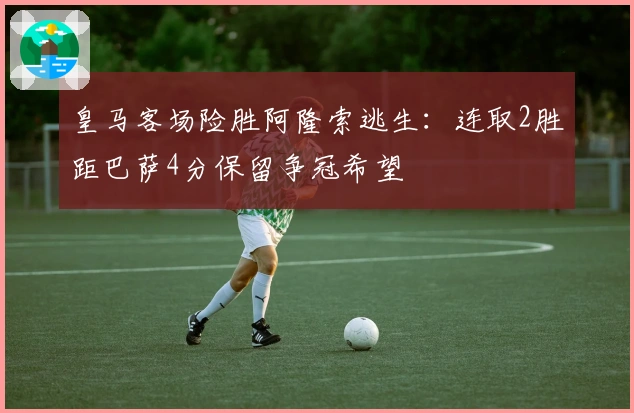 皇马客场险胜阿隆索逃生：连取2胜距巴萨4分保留争冠希望